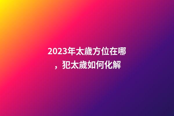 2023年太歲方位在哪，犯太歲如何化解